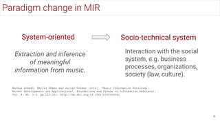 System-oriented
Extraction and inference
of meaningful
information from music.
Socio-technical system
Interaction with the social
system, e.g. business
processes, organizations,
society (law, culture).
Markus Schedl, Emilia Gómez and Julián Urbano (2014), "Music Information Retrieval:
Recent Developments and Applications", Foundations and Trends in Information Retrieval:
Vol. 8: No. 2-3, pp 127-261. http://dx.doi.org/10.1561/1500000042
Paradigm change in MIR
6
 