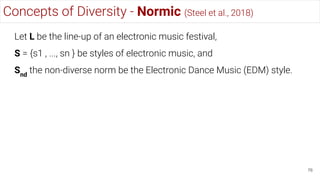 Concepts of Diversity - Normic (Steel et al., 2018)
76
Let L be the line-up of an electronic music festival,
S = {s1 , ..., sn } be styles of electronic music, and
Snd
the non-diverse norm be the Electronic Dance Music (EDM) style.
 