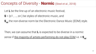 Concepts of Diversity - Normic (Steel et al., 2018)
77
Let L be the line-up of an electronic music festival,
S = {s1 , ..., sn } be styles of electronic music, and
Snd
the non-diverse norm be the Electronic Dance Music (EDM) style.
Then, we can assume that L is expected to be diverse in a normic
sense if the majority of artists performing do not play EDM i.e. ∉ Snd
 