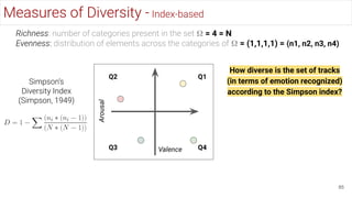 85
Measures of Diversity - Index-based
Richness: number of categories present in the set 𝛀 = 4 = N
Evenness: distribution of elements across the categories of 𝛀 = (1,1,1,1) = (n1, n2, n3, n4)
Valence
Arousal
Q1
Q2
Q3 Q4
How diverse is the set of tracks
(in terms of emotion recognized)
according to the Simpson index?
Simpson’s
Diversity Index
(Simpson, 1949)
 