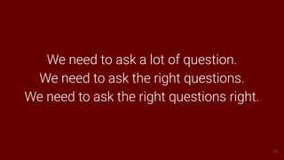58
We need to ask a lot of question.
We need to ask the right questions.
We need to ask the right questions right.
 