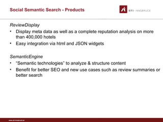 www.sti-innsbruck.at
Social Semantic Search - Products
ReviewDisplay
• Display meta data as well as a complete reputation analysis on more
than 400,000 hotels
• Easy integration via html and JSON widgets
SemanticEngine
• “Semantic technologies” to analyze & structure content
• Benefit for better SEO and new use cases such as review summaries or
better search
 