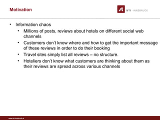 www.sti-innsbruck.at
Motivation
• Information chaos
• Millions of posts, reviews about hotels on different social web
channels
• Customers don’t know where and how to get the important message
of these reviews in order to do their booking
• Travel sites simply list all reviews – no structure.
• Hoteliers don’t know what customers are thinking about them as
their reviews are spread across various channels
 