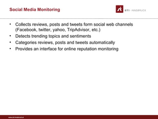 www.sti-innsbruck.at
Social Media Monitoring
• Collects reviews, posts and tweets form social web channels
(Facebook, twitter, yahoo, TripAdvisor, etc.)
• Detects trending topics and sentiments
• Categories reviews, posts and tweets automatically
• Provides an interface for online reputation monitoring
 