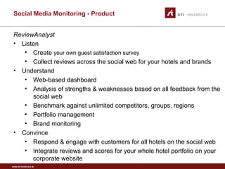 www.sti-innsbruck.at
Social Media Monitoring - Product
ReviewAnalyst
• Listen
• Create your own guest satisfaction survey
• Collect reviews across the social web for your hotels and brands
• Understand
• Web-based dashboard
• Analysis of strengths & weaknesses based on all feedback from the
social web
• Benchmark against unlimited competitors, groups, regions
• Portfolio management
• Brand monitoring
• Convince
• Respond & engage with customers for all hotels on the social web
• Integrate reviews and scores for your whole hotel portfolio on your
corporate website
 