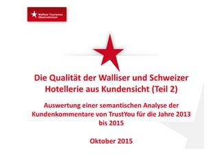 Die Qualität der Walliser und Schweizer 
Hotellerie aus Kundensicht (Teil 2)
Auswertung einer semantischen Analyse der 
Kundenkommentare von TrustYou für die Jahre 2013 
bis 2015
Oktober 2015
 