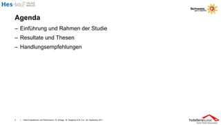 Agenda
– Einführung und Rahmen der Studie
– Resultate und Thesen
– Handlungsempfehlungen




2   I   Hotel-Evaluationen und Performance / R. Schegg , M. Scaglione & M. Fux / 26. September 2011
 