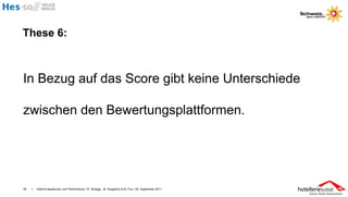 These 6:



In Bezug auf das Score gibt keine Unterschiede

zwischen den Bewertungsplattformen.




26   I   Hotel-Evaluationen und Performance / R. Schegg , M. Scaglione & M. Fux / 26. September 2011
 