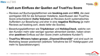 Fazit zum Einfluss der Quellen auf TrustYou Score
– Reviews auf Buchungsplattformen wie booking.com and HRS, die zwei
  wichtigsten IDS für die Schweizer Hotellerie, beeinflussen den TrustYou
  Score entscheidend (hohe Volumen an Reviews durch systematisches
  Auffordern zur Bewertung) und eher in eine negative Richtung (je mehr
  Reviews auf booking.com, desto tiefer die Scores).
– Bewertungsplattformen wie TripAdvisor und HolidayCheck, welche von
  den Kunden mehr oder weniger spontan alimentiert werden, haben einen
  eher positiven Einfluss auf den Score (mehr zufriedene Kunden?)
– TrustYou Winners haben grosse „Channel-Diversität“ und sind auch im
  Marketing besser positioniert (stärkere Teilnahme bei ST Hotelgruppen und
  mehr hs Spezialisierungen)


33   I   Hotel-Evaluationen und Performance / R. Schegg , M. Scaglione & M. Fux / 26. September 2011
 