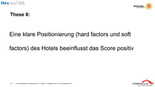 These 8:



Eine klare Positionierung (hard factors und soft

factors) des Hotels beeinflusst das Score positiv




38   I   Hotel-Evaluationen und Performance / R. Schegg , M. Scaglione & M. Fux / 26. September 2011
 
