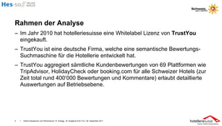 Rahmen der Analyse
– Im Jahr 2010 hat hotelleriesuisse eine Whitelabel Lizenz von TrustYou
  eingekauft.
– TrustYou ist eine deutsche Firma, welche eine semantische Bewertungs-
  Suchmaschine für die Hotellerie entwickelt hat.
– TrustYou aggregiert sämtliche Kundenbewertungen von 69 Plattformen wie
  TripAdvisor, HolidayCheck oder booking.com für alle Schweizer Hotels (zur
  Zeit total rund 400‘000 Bewertungen und Kommentare) erlaubt detaillierte
  Auswertungen auf Betriebsebene.




4   I   Hotel-Evaluationen und Performance / R. Schegg , M. Scaglione & M. Fux / 26. September 2011
 