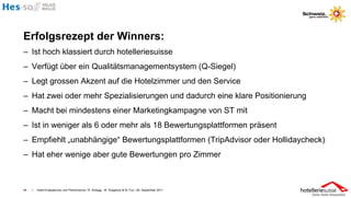 Erfolgsrezept der Winners:
– Ist hoch klassiert durch hotelleriesuisse
– Verfügt über ein Qualitätsmanagementsystem (Q-Siegel)
– Legt grossen Akzent auf die Hotelzimmer und den Service
– Hat zwei oder mehr Spezialisierungen und dadurch eine klare Positionierung
– Macht bei mindestens einer Marketingkampagne von ST mit
– Ist in weniger als 6 oder mehr als 18 Bewertungsplattformen präsent
– Empfiehlt „unabhängige“ Bewertungsplattformen (TripAdvisor oder Hollidaycheck)
– Hat eher wenige aber gute Bewertungen pro Zimmer



44   I   Hotel-Evaluationen und Performance / R. Schegg , M. Scaglione & M. Fux / 26. September 2011
 