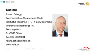 Kontakt
Roland Schegg
Fachhochschule Westschweiz Wallis
Institut für Tourismus (ITO) & Schweizerische
Tourismusfachschule (STF)
Techno-pôle 3
CH-3960 Siders
Tel. 027 606 90 04
roland.schegg@hevs.ch
www.hevs.ch
46   I   Hotel-Evaluationen und Performance / R. Schegg , M. Scaglione & M. Fux / 26. September 2011
 