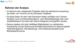 Rahmen der Analyse
– Im Zentrum des vorliegenden Projektes steht die statistische Auswertung
  der Daten von TrustYou für die Schweizer Hotellerie.
– Da diese Daten für sehr viele Schweizer Hotels verfügbar sind, können
  Analysen auch auf Destinationsebene, nach Betriebstypologie oder nach
  Qualitätsklassen (Q-Label oder Sterne-Kategorie) durchgeführt werden.
– Daraus ergeben sich jetzt vielfältige Möglichkeiten zur statistischen
  Auswertung und der Gewinnung wichtiger Erkenntnisse im Spannungsfeld
  Hotel-Management, Dienstleistungs- und Infrastrukturqualität sowie
  Betriebsperformance.




5   I   Hotel-Evaluationen und Performance / R. Schegg , M. Scaglione & M. Fux / 26. September 2011
 