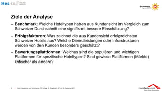 Ziele der Analyse
– Benchmark: Welche Hoteltypen haben aus Kundensicht im Vergleich zum
  Schweizer Durchschnitt eine signifikant bessere Einschätzung?
– Erfolgsfaktoren: Was zeichnet die aus Kundensicht erfolgreichsten
  Schweizer Hotels aus? Welche Dienstleistungen oder Infrastrukturen
  werden von den Kunden besonders geschätzt?
– Bewertungsplattformen: Welches sind die populären und wichtigen
  Plattformen für spezifische Hoteltypen? Sind gewisse Plattformen (Märkte)
  kritischer als andere?




6   I   Hotel-Evaluationen und Performance / R. Schegg , M. Scaglione & M. Fux / 26. September 2011
 