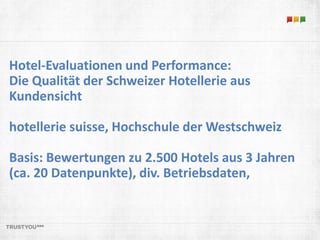 Hotel-Evaluationen und Performance: 
Die Qualität der Schweizer Hotellerie aus 
Kundensicht 
hotellerie suisse, Hochschule der Westschweiz 
Basis: Bewertungen zu 2.500 Hotels aus 3 Jahren 
(ca. 20 Datenpunkte), div. Betriebsdaten, 
 