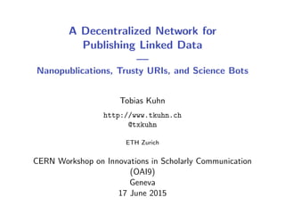 A Decentralized Network for
Publishing Linked Data
—
Nanopublications, Trusty URIs, and Science Bots
Tobias Kuhn
http://www.tkuhn.ch
@txkuhn
ETH Zurich
CERN Workshop on Innovations in Scholarly Communication
(OAI9)
Geneva
17 June 2015
 
