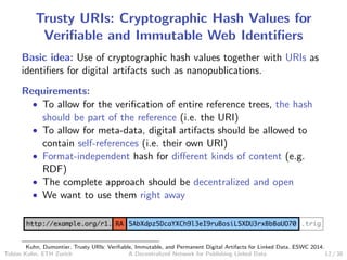 Trusty URIs: Cryptographic Hash Values for
Veriﬁable and Immutable Web Identiﬁers
Basic idea: Use of cryptographic hash values together with URIs as
identiﬁers for digital artifacts such as nanopublications.
Requirements:
• To allow for the veriﬁcation of entire reference trees, the hash
should be part of the reference (i.e. the URI)
• To allow for meta-data, digital artifacts should be allowed to
contain self-references (i.e. their own URI)
• Format-independent hash for diﬀerent kinds of content (e.g.
RDF)
• The complete approach should be decentralized and open
• We want to use them right away
.trighttp://example.org/r1. RA 5AbXdpz5DcaYXCh9l3eI9ruBosiL5XDU3rxBbBaUO70
Kuhn, Dumontier. Trusty URIs: Veriﬁable, Immutable, and Permanent Digital Artifacts for Linked Data. ESWC 2014.
Tobias Kuhn, ETH Zurich A Decentralized Network for Publishing Linked Data 12 / 30
 