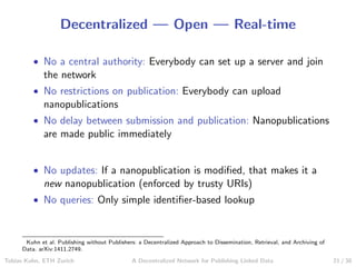 Decentralized — Open — Real-time
• No a central authority: Everybody can set up a server and join
the network
• No restrictions on publication: Everybody can upload
nanopublications
• No delay between submission and publication: Nanopublications
are made public immediately
• No updates: If a nanopublication is modiﬁed, that makes it a
new nanopublication (enforced by trusty URIs)
• No queries: Only simple identiﬁer-based lookup
Kuhn et al. Publishing without Publishers: a Decentralized Approach to Dissemination, Retrieval, and Archiving of
Data. arXiv:1411.2749.
Tobias Kuhn, ETH Zurich A Decentralized Network for Publishing Linked Data 21 / 30
 