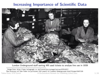 Increasing Importance of Scientiﬁc Data
London Underground staﬀ sorting 4M used tickets to analyse line use in 1939
Image from: http://www.telegraph.co.uk/travel/picturegalleries/9791007/
The-history-of-the-Tube-in-pictures-150-years-of-London-Underground.html?frame=2447159
Tobias Kuhn, ETH Zurich A Decentralized Network for Publishing Linked Data 3 / 30
 