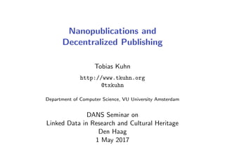 Nanopublications and
Decentralized Publishing
Tobias Kuhn
http://www.tkuhn.org
@txkuhn
Department of Computer Science, VU University Amsterdam
DANS Seminar on
Linked Data in Research and Cultural Heritage
Den Haag
1 May 2017
 