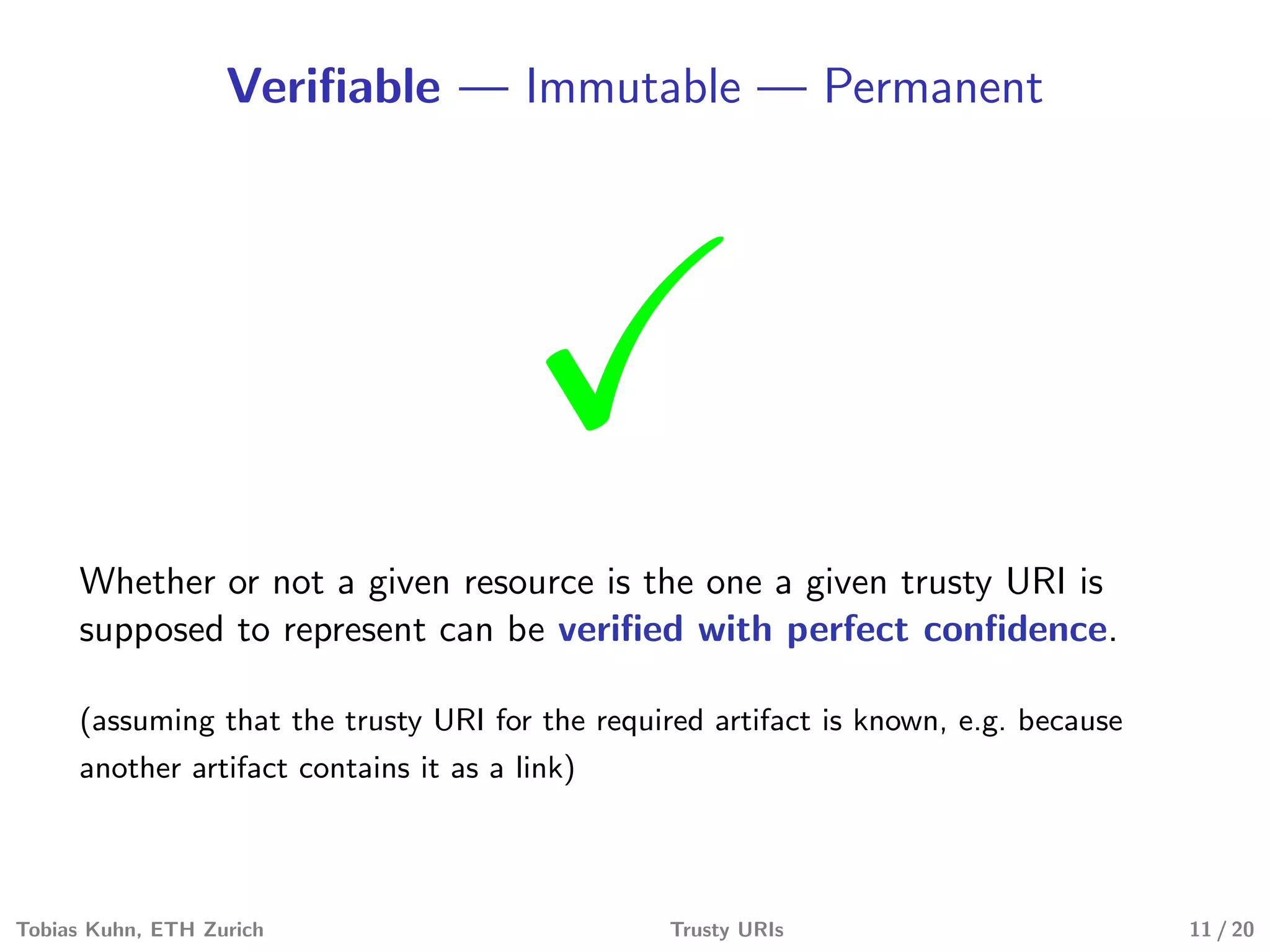 Veriﬁable — Immutable — Permanent
Whether or not a given resource is the one a given trusty URI is
supposed to represent can be veriﬁed with perfect conﬁdence.
(assuming that the trusty URI for the required artifact is known, e.g. because
another artifact contains it as a link)
Tobias Kuhn, ETH Zurich Trusty URIs 11 / 20
 