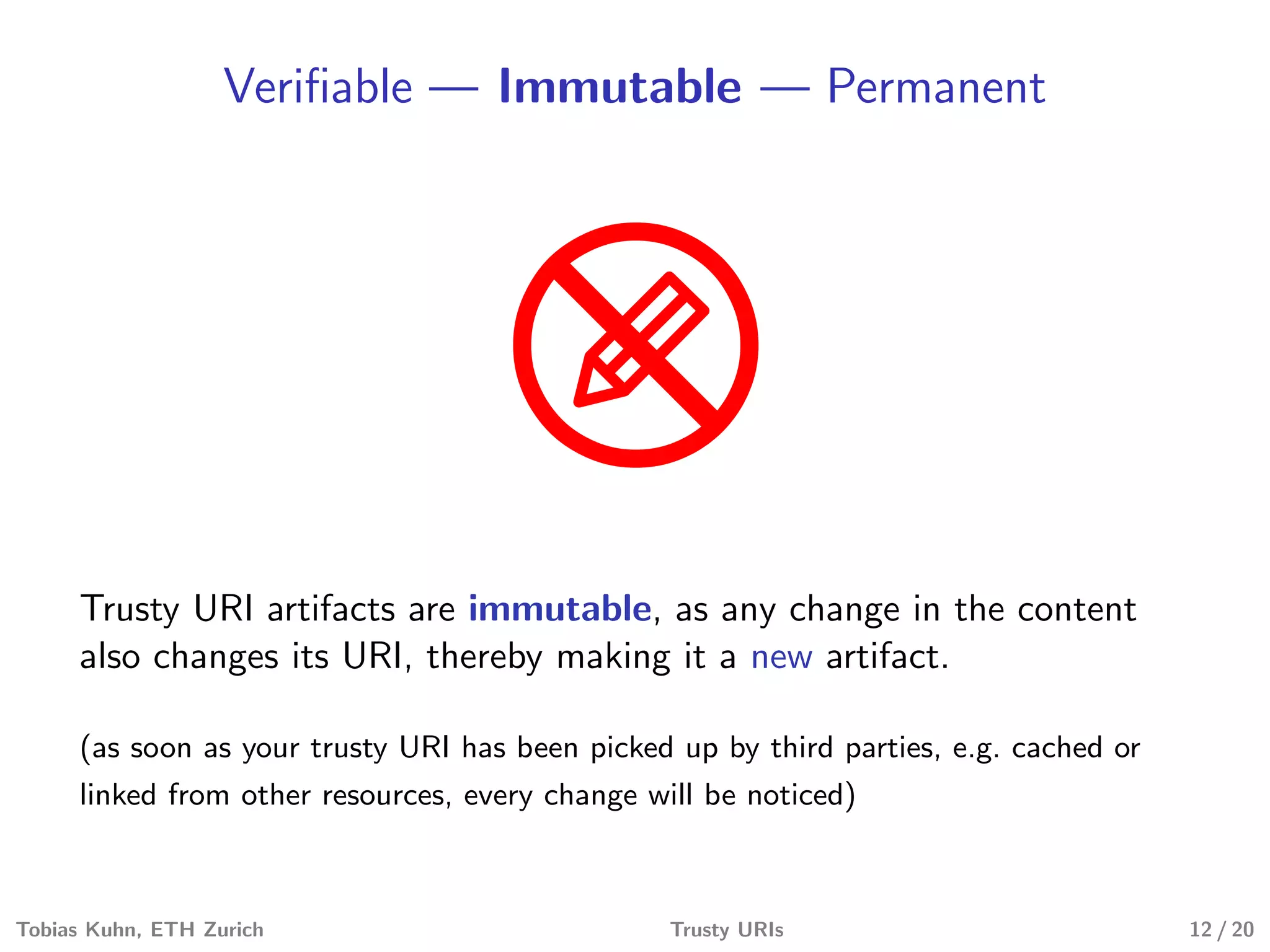 Veriﬁable — Immutable — Permanent
Trusty URI artifacts are immutable, as any change in the content
also changes its URI, thereby making it a new artifact.
(as soon as your trusty URI has been picked up by third parties, e.g. cached or
linked from other resources, every change will be noticed)
Tobias Kuhn, ETH Zurich Trusty URIs 12 / 20
 