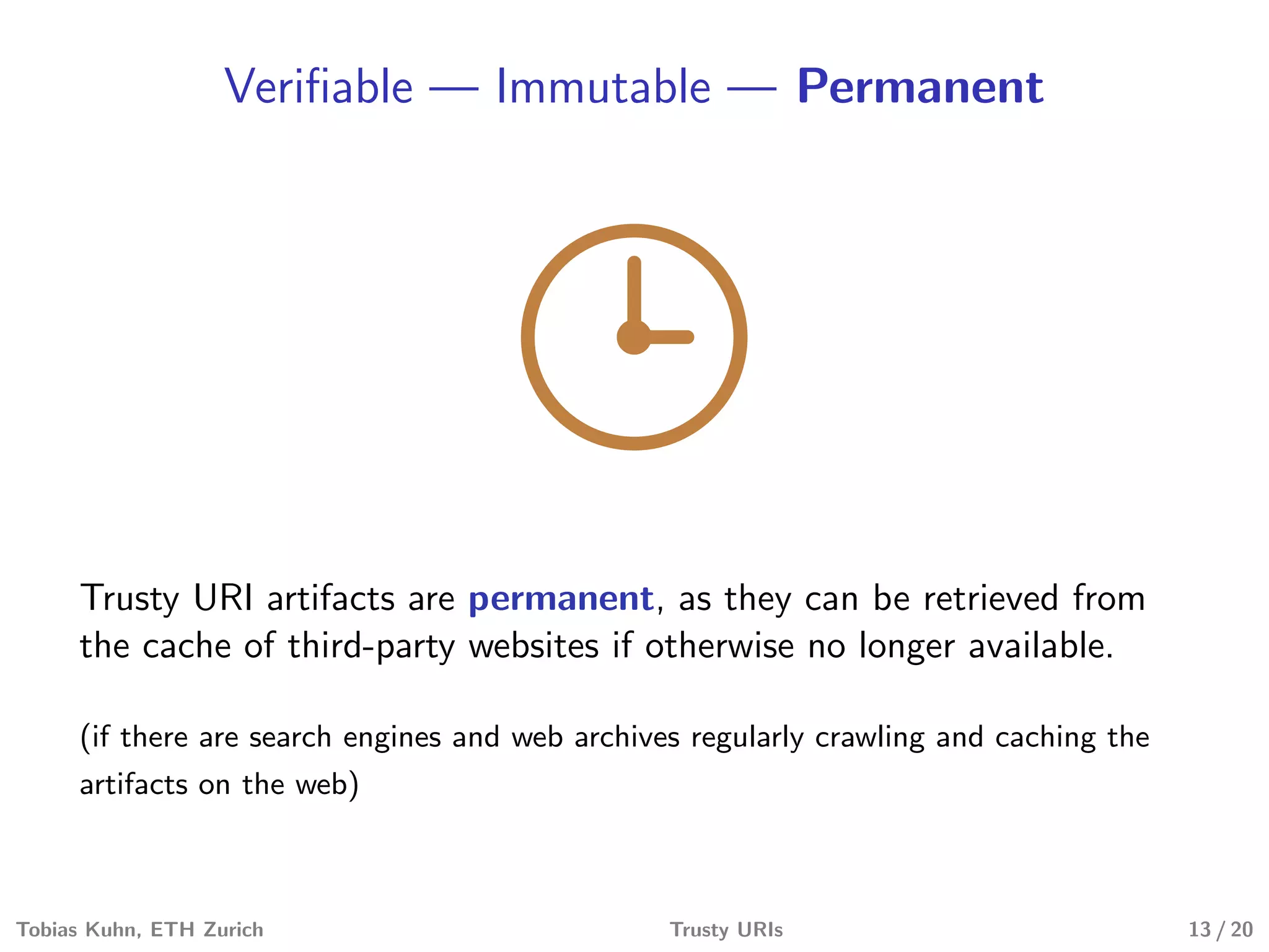 Veriﬁable — Immutable — Permanent
Trusty URI artifacts are permanent, as they can be retrieved from
the cache of third-party websites if otherwise no longer available.
(if there are search engines and web archives regularly crawling and caching the
artifacts on the web)
Tobias Kuhn, ETH Zurich Trusty URIs 13 / 20
 