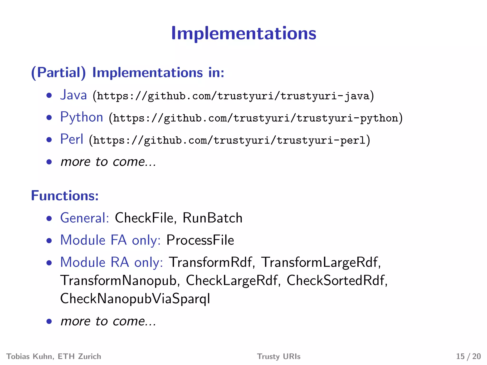 Implementations
(Partial) Implementations in:
• Java (https://github.com/trustyuri/trustyuri-java)
• Python (https://github.com/trustyuri/trustyuri-python)
• Perl (https://github.com/trustyuri/trustyuri-perl)
• more to come...
Functions:
• General: CheckFile, RunBatch
• Module FA only: ProcessFile
• Module RA only: TransformRdf, TransformLargeRdf,
TransformNanopub, CheckLargeRdf, CheckSortedRdf,
CheckNanopubViaSparql
• more to come...
Tobias Kuhn, ETH Zurich Trusty URIs 15 / 20
 