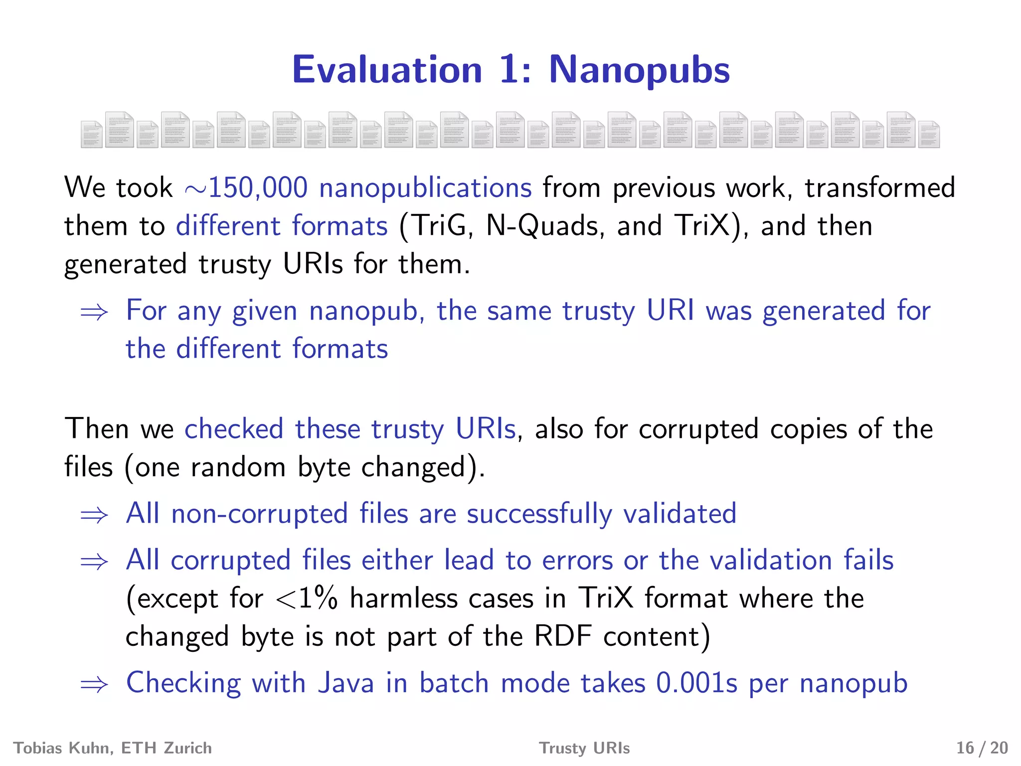 Evaluation 1: Nanopubs
We took ∼150,000 nanopublications from previous work, transformed
them to diﬀerent formats (TriG, N-Quads, and TriX), and then
generated trusty URIs for them.
⇒ For any given nanopub, the same trusty URI was generated for
the diﬀerent formats
Then we checked these trusty URIs, also for corrupted copies of the
ﬁles (one random byte changed).
⇒ All non-corrupted ﬁles are successfully validated
⇒ All corrupted ﬁles either lead to errors or the validation fails
(except for <1% harmless cases in TriX format where the
changed byte is not part of the RDF content)
⇒ Checking with Java in batch mode takes 0.001s per nanopub
Tobias Kuhn, ETH Zurich Trusty URIs 16 / 20
 