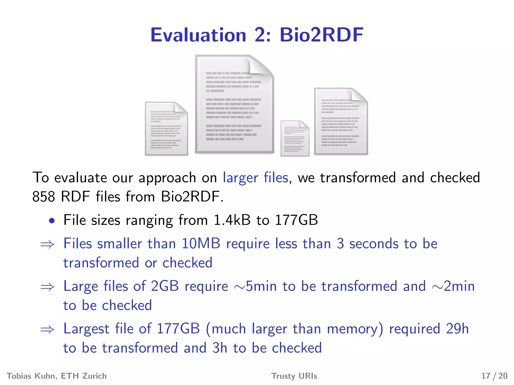 Evaluation 2: Bio2RDF
To evaluate our approach on larger ﬁles, we transformed and checked
858 RDF ﬁles from Bio2RDF.
• File sizes ranging from 1.4kB to 177GB
⇒ Files smaller than 10MB require less than 3 seconds to be
transformed or checked
⇒ Large ﬁles of 2GB require ∼5min to be transformed and ∼2min
to be checked
⇒ Largest ﬁle of 177GB (much larger than memory) required 29h
to be transformed and 3h to be checked
Tobias Kuhn, ETH Zurich Trusty URIs 17 / 20
 