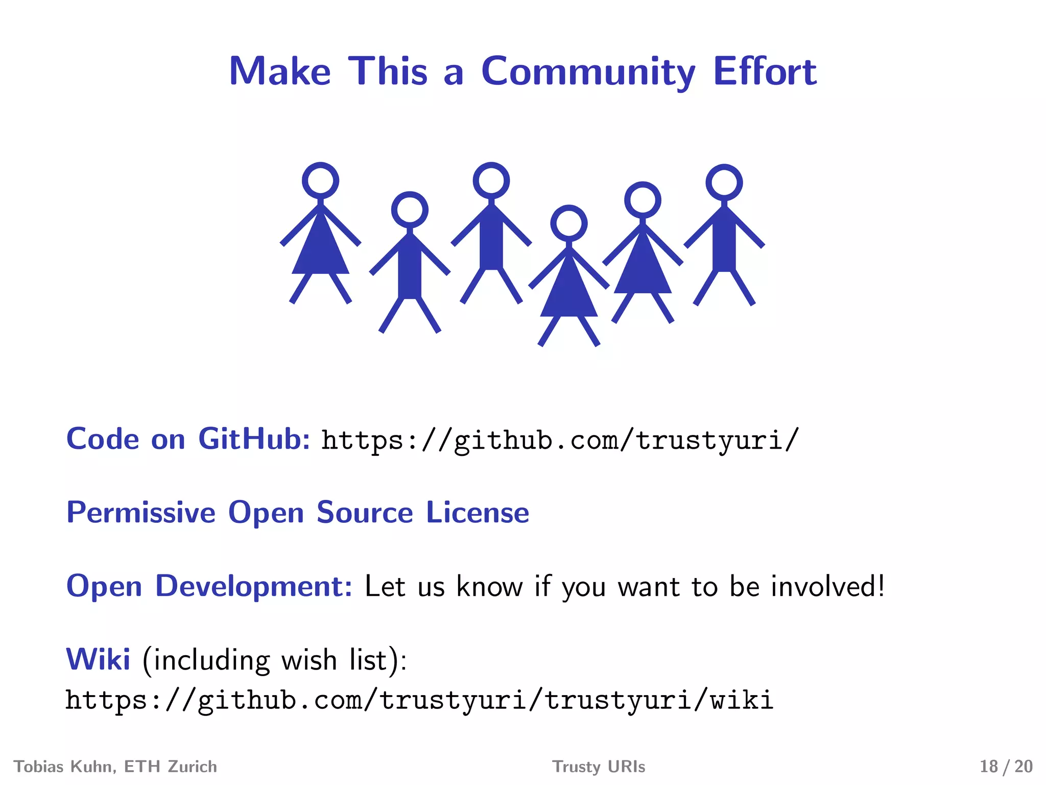 Make This a Community Eﬀort
Code on GitHub: https://github.com/trustyuri/
Permissive Open Source License
Open Development: Let us know if you want to be involved!
Wiki (including wish list):
https://github.com/trustyuri/trustyuri/wiki
Tobias Kuhn, ETH Zurich Trusty URIs 18 / 20
 