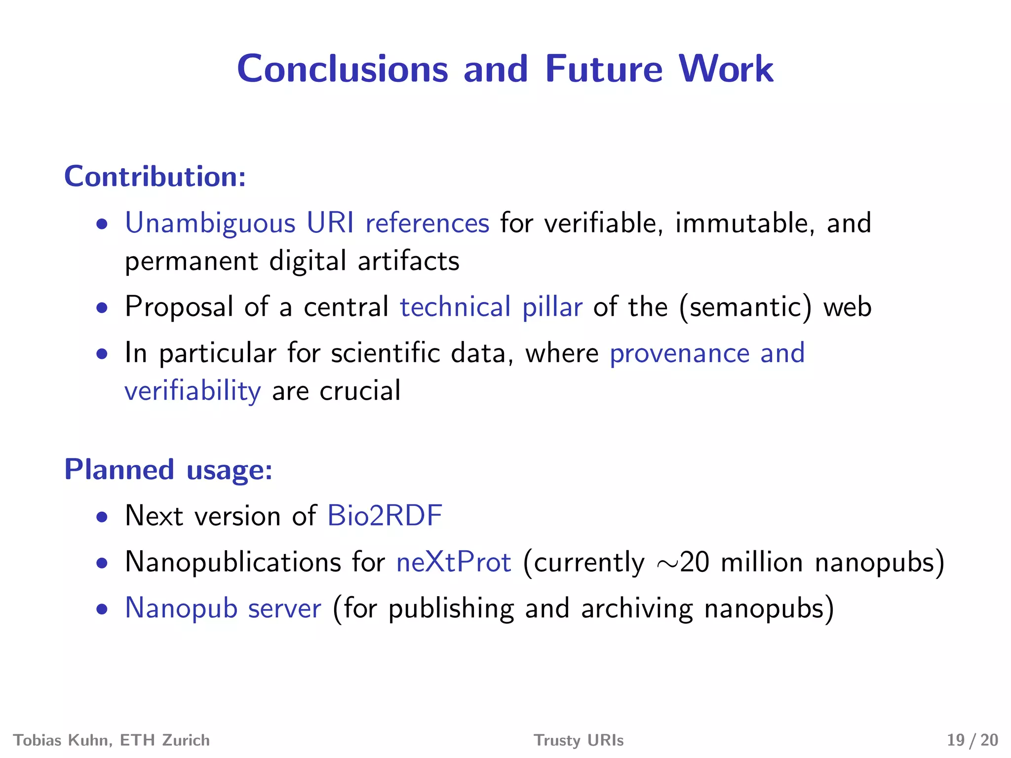Conclusions and Future Work
Contribution:
• Unambiguous URI references for veriﬁable, immutable, and
permanent digital artifacts
• Proposal of a central technical pillar of the (semantic) web
• In particular for scientiﬁc data, where provenance and
veriﬁability are crucial
Planned usage:
• Next version of Bio2RDF
• Nanopublications for neXtProt (currently ∼20 million nanopubs)
• Nanopub server (for publishing and archiving nanopubs)
Tobias Kuhn, ETH Zurich Trusty URIs 19 / 20
 