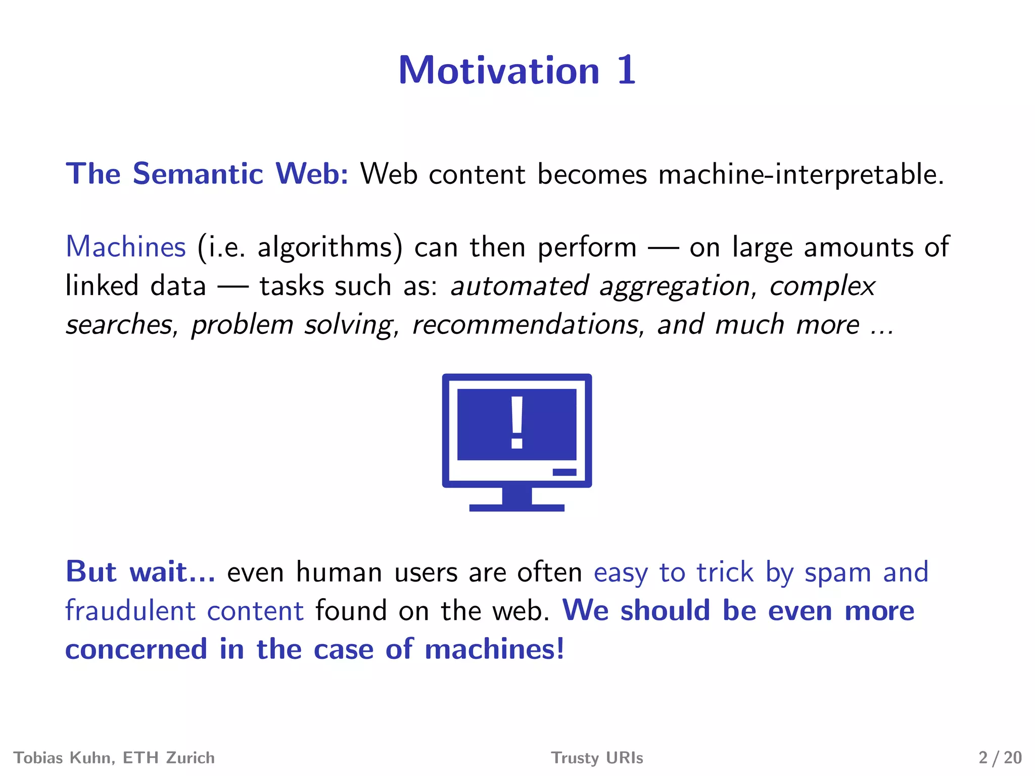 Motivation 1
The Semantic Web: Web content becomes machine-interpretable.
Machines (i.e. algorithms) can then perform — on large amounts of
linked data — tasks such as: automated aggregation, complex
searches, problem solving, recommendations, and much more ...
!
But wait... even human users are often easy to trick by spam and
fraudulent content found on the web. We should be even more
concerned in the case of machines!
Tobias Kuhn, ETH Zurich Trusty URIs 2 / 20
 