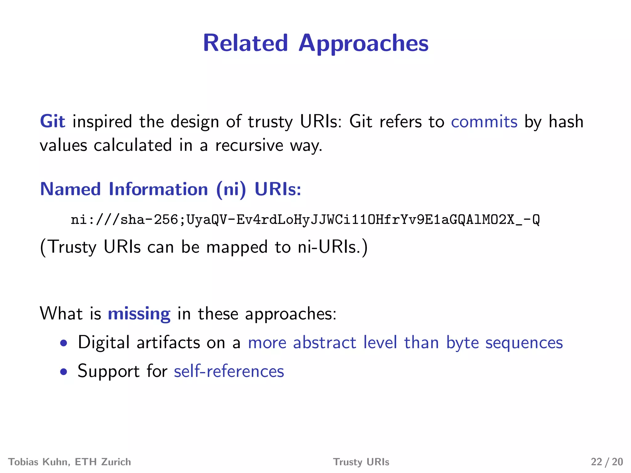 Related Approaches
Git inspired the design of trusty URIs: Git refers to commits by hash
values calculated in a recursive way.
Named Information (ni) URIs:
ni:///sha-256;UyaQV-Ev4rdLoHyJJWCi11OHfrYv9E1aGQAlMO2X_-Q
(Trusty URIs can be mapped to ni-URIs.)
What is missing in these approaches:
• Digital artifacts on a more abstract level than byte sequences
• Support for self-references
Tobias Kuhn, ETH Zurich Trusty URIs 22 / 20
 