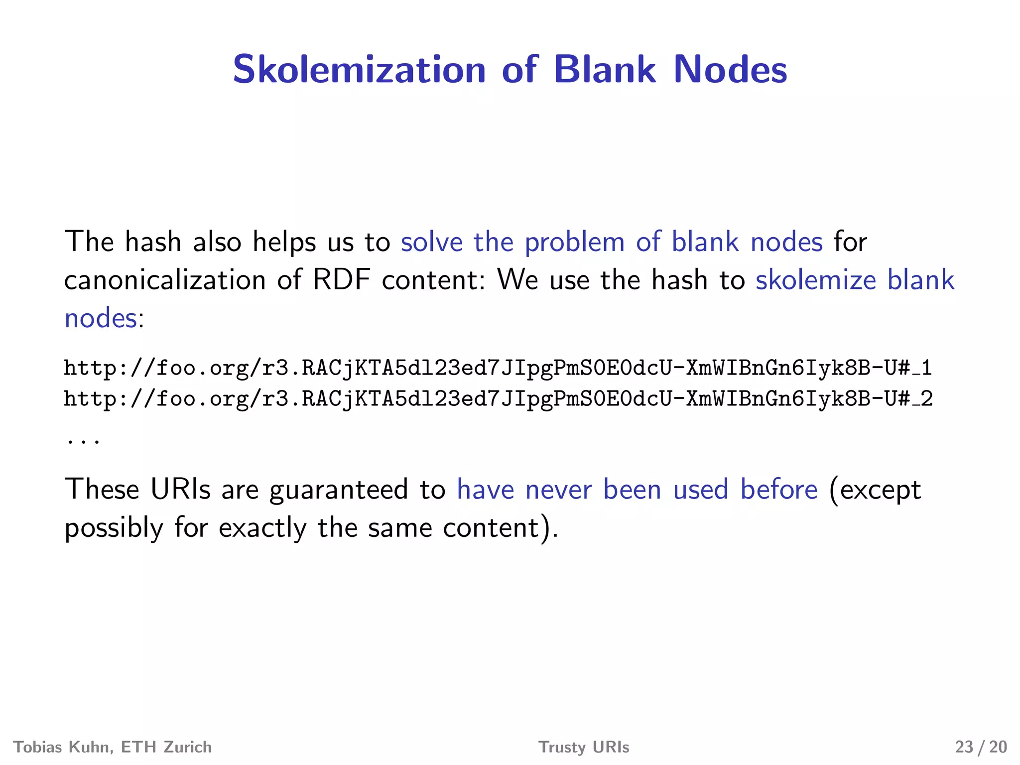 Skolemization of Blank Nodes
The hash also helps us to solve the problem of blank nodes for
canonicalization of RDF content: We use the hash to skolemize blank
nodes:
http://foo.org/r3.RACjKTA5dl23ed7JIpgPmS0E0dcU-XmWIBnGn6Iyk8B-U# 1
http://foo.org/r3.RACjKTA5dl23ed7JIpgPmS0E0dcU-XmWIBnGn6Iyk8B-U# 2
...
These URIs are guaranteed to have never been used before (except
possibly for exactly the same content).
Tobias Kuhn, ETH Zurich Trusty URIs 23 / 20
 