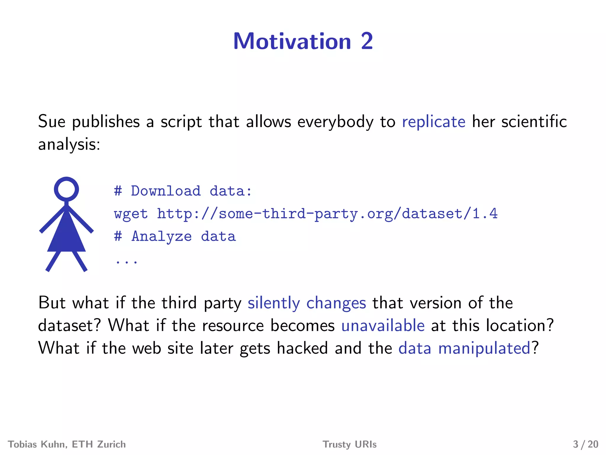 Motivation 2
Sue publishes a script that allows everybody to replicate her scientiﬁc
analysis:
# Download data:
wget http://some-third-party.org/dataset/1.4
# Analyze data
...
But what if the third party silently changes that version of the
dataset? What if the resource becomes unavailable at this location?
What if the web site later gets hacked and the data manipulated?
Tobias Kuhn, ETH Zurich Trusty URIs 3 / 20
 