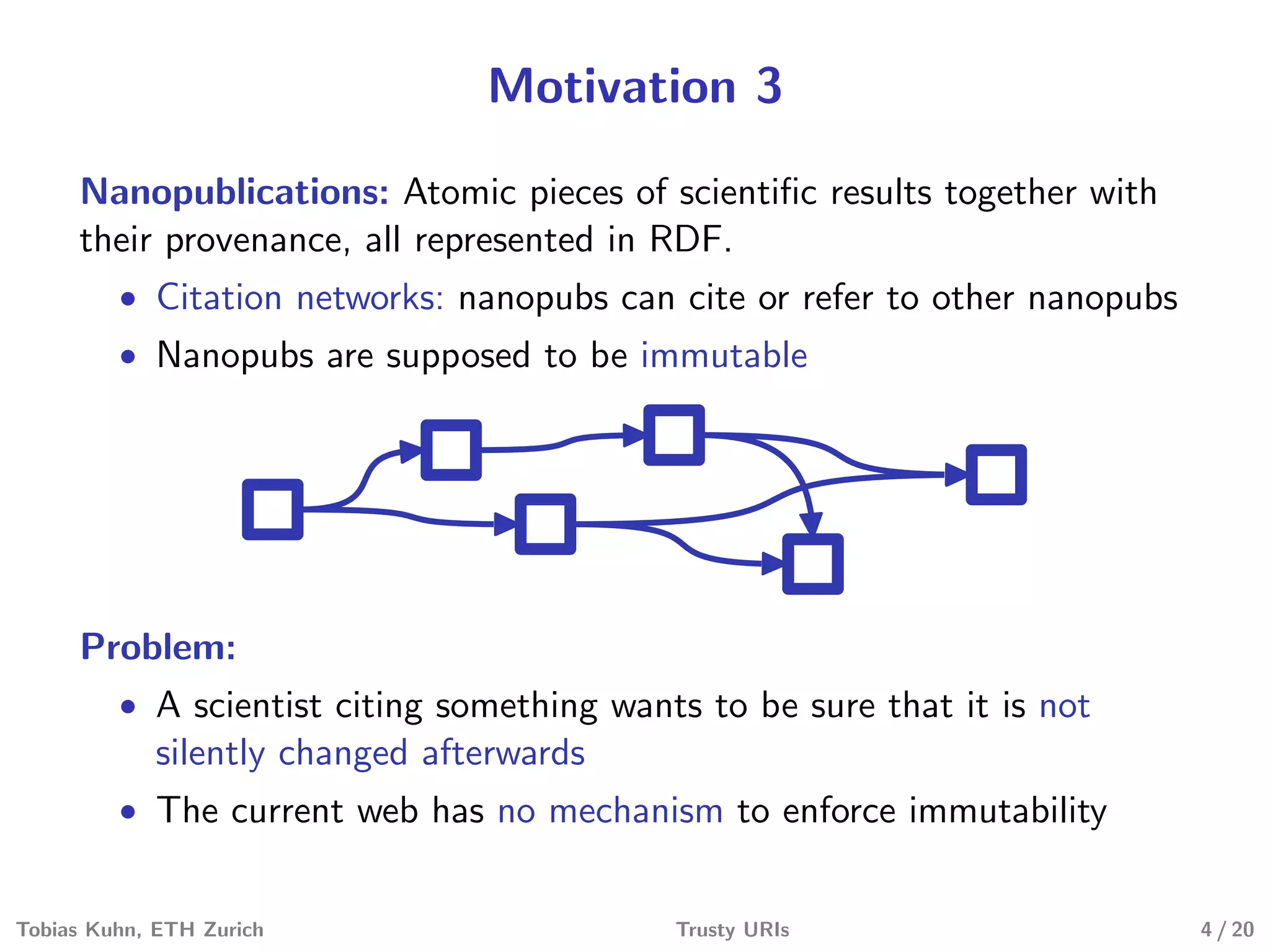 Motivation 3
Nanopublications: Atomic pieces of scientiﬁc results together with
their provenance, all represented in RDF.
• Citation networks: nanopubs can cite or refer to other nanopubs
• Nanopubs are supposed to be immutable
Problem:
• A scientist citing something wants to be sure that it is not
silently changed afterwards
• The current web has no mechanism to enforce immutability
Tobias Kuhn, ETH Zurich Trusty URIs 4 / 20
 