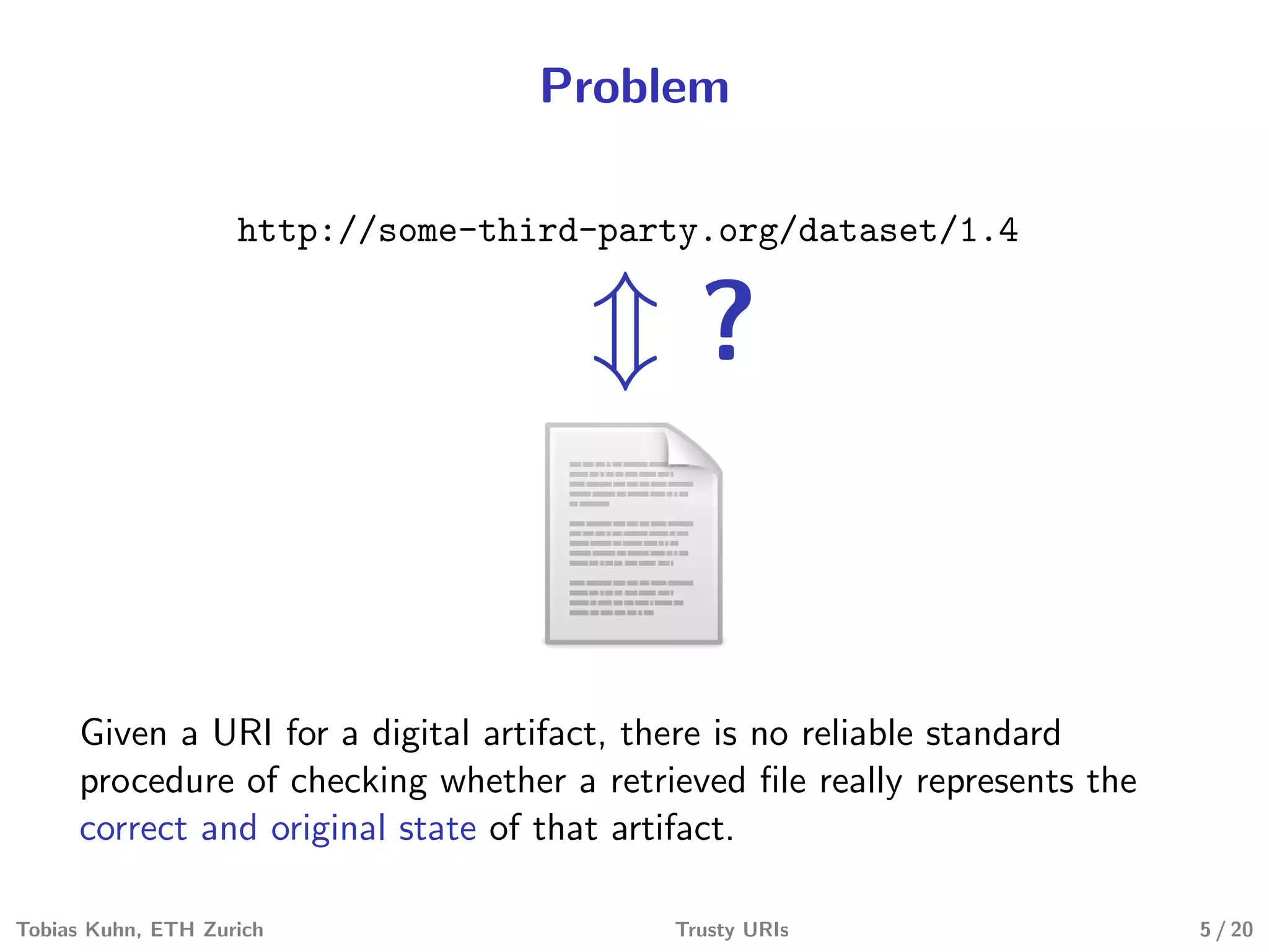 Problem
http://some-third-party.org/dataset/1.4
?
Given a URI for a digital artifact, there is no reliable standard
procedure of checking whether a retrieved ﬁle really represents the
correct and original state of that artifact.
Tobias Kuhn, ETH Zurich Trusty URIs 5 / 20
 