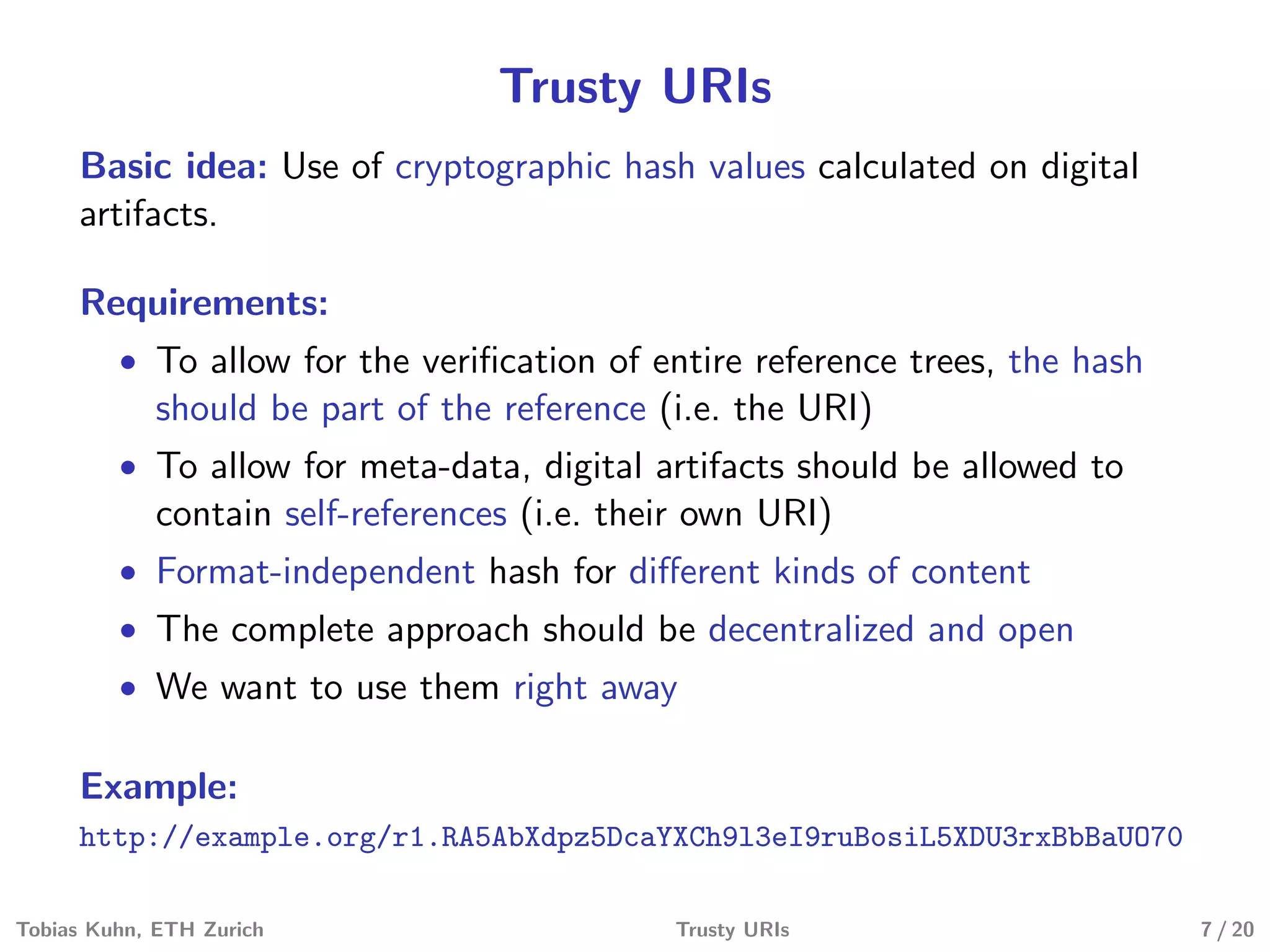 Trusty URIs
Basic idea: Use of cryptographic hash values calculated on digital
artifacts.
Requirements:
• To allow for the veriﬁcation of entire reference trees, the hash
should be part of the reference (i.e. the URI)
• To allow for meta-data, digital artifacts should be allowed to
contain self-references (i.e. their own URI)
• Format-independent hash for diﬀerent kinds of content
• The complete approach should be decentralized and open
• We want to use them right away
Example:
http://example.org/r1.RA5AbXdpz5DcaYXCh9l3eI9ruBosiL5XDU3rxBbBaUO70
Tobias Kuhn, ETH Zurich Trusty URIs 7 / 20
 
