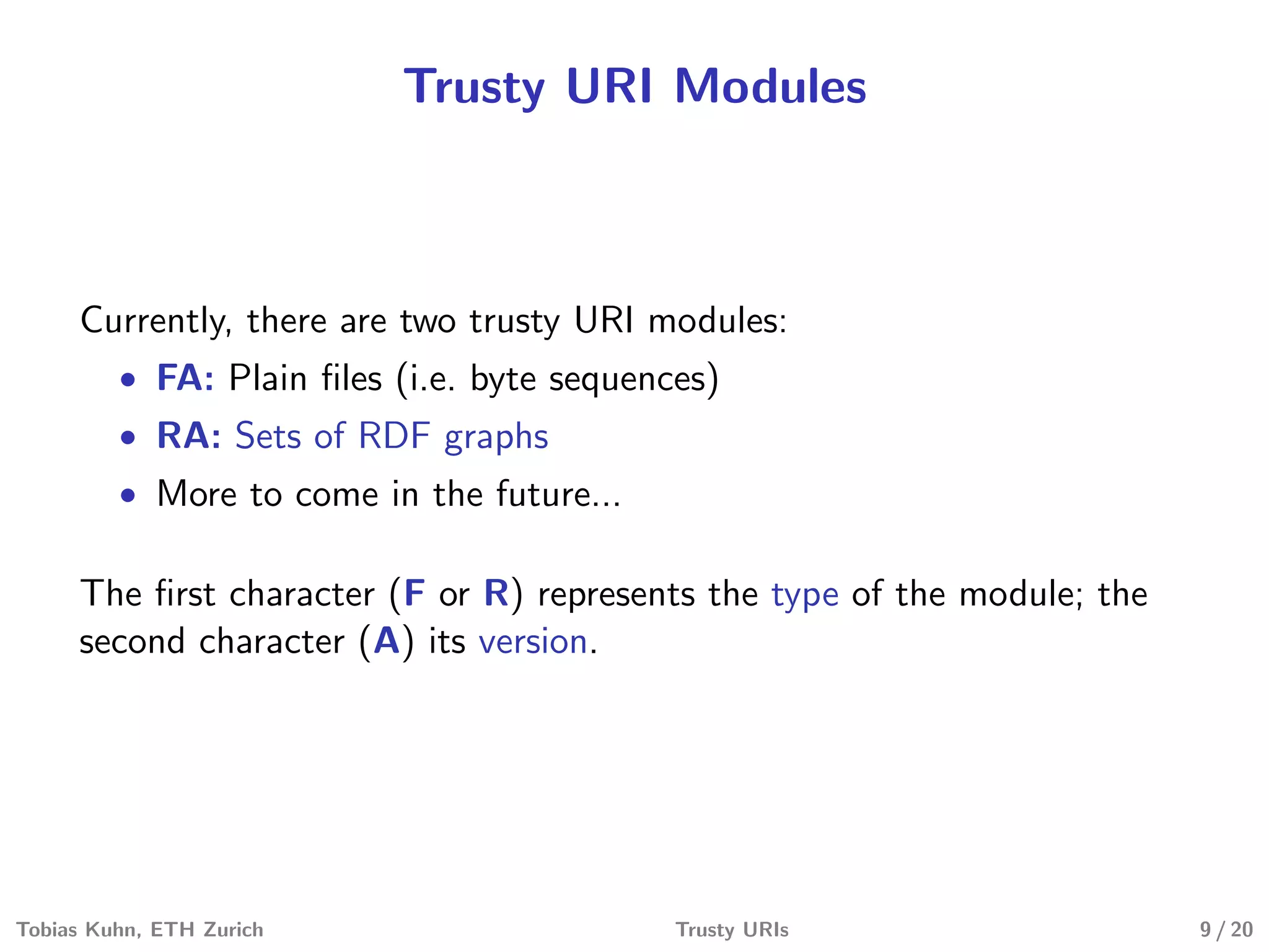 Trusty URI Modules
Currently, there are two trusty URI modules:
• FA: Plain ﬁles (i.e. byte sequences)
• RA: Sets of RDF graphs
• More to come in the future...
The ﬁrst character (F or R) represents the type of the module; the
second character (A) its version.
Tobias Kuhn, ETH Zurich Trusty URIs 9 / 20
 