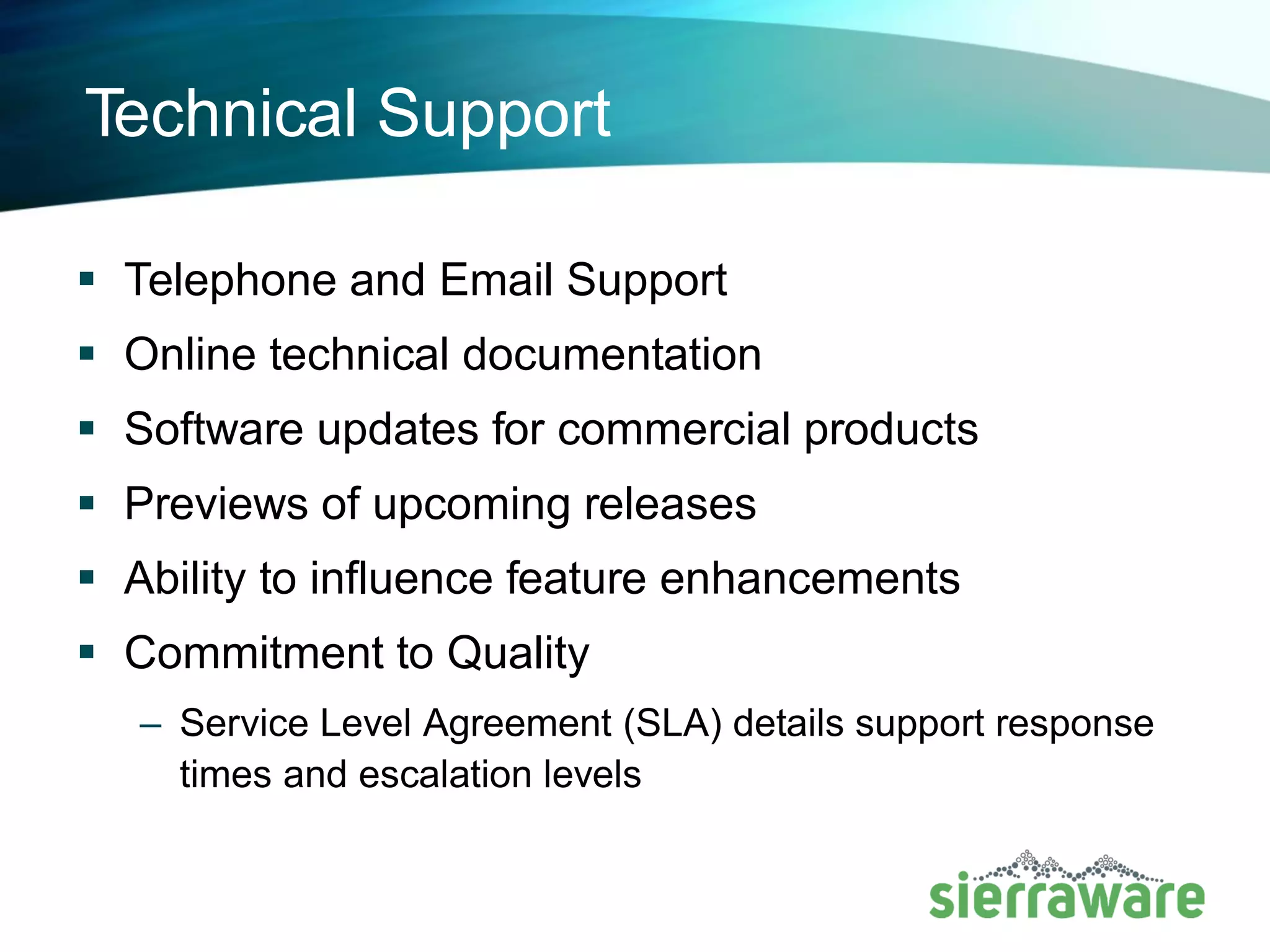 Technical Support
▪ Telephone and Email Support
▪ Online technical documentation
▪ Software updates for commercial products
▪ Previews of upcoming releases
▪ Ability to influence feature enhancements
▪ Commitment to Quality
– Service Level Agreement (SLA) details support response times
and escalation levels
 