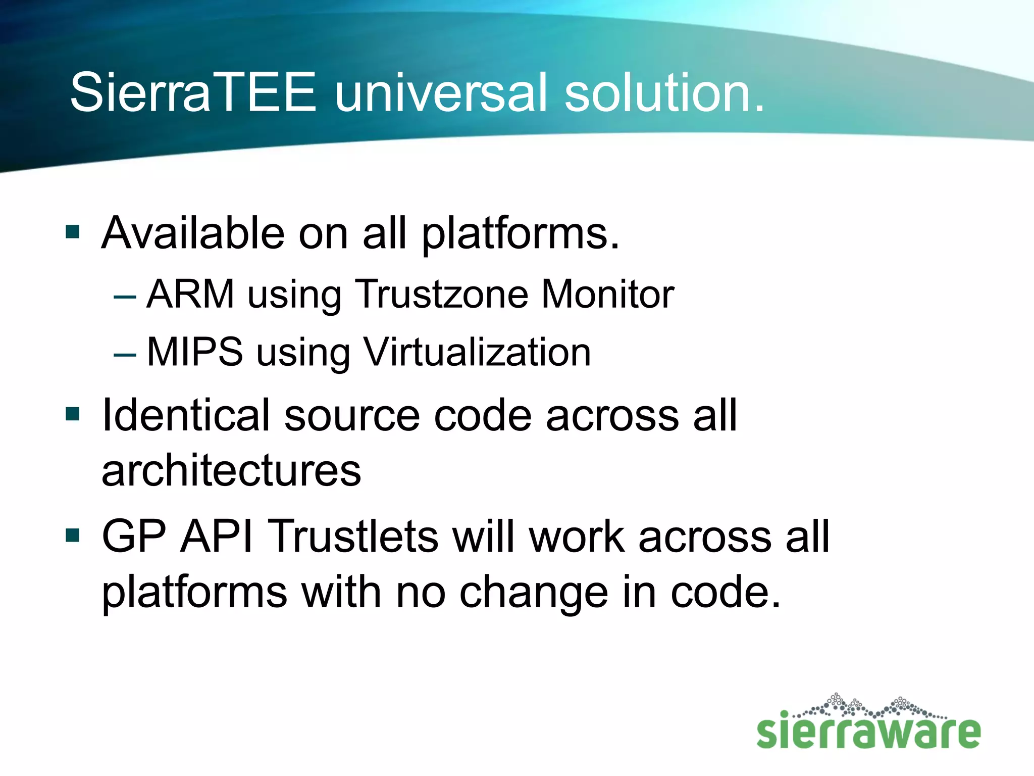 SierraTEE: Virtualized Environment
MIPS
Crypto Engine Secure Memory
Secure
External bus
Secure Peripherals:
Flash, Keyboard,
Display
Normal World OS
Kernel
Secure Driver
Global Platform Client API
Secure OS
Dispatcher
Kernel
Unified Hypervisor and TEE Monitor HAL
Secure
Media Playback
Crypto Display File System
Device
Manager
Services
Mgr
Trustlet
Secure
Tasks
Global Platform Internal API
Secure UI and
GP Apps
 