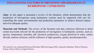 Aims: In this paper is presented a review of the literature, which demonstrates that the
production of microgreens using hydroponic systems must be organized with care for
controlling the many environmental and production parameters to achieve desired outputs
and of an adequate quality.
Materials and Methods: The review of the literature and data collection followed in detail
certain keywords relevant for the production of microgreens in hydroponic systems, such as:
species, temperature, humidity, pH, electrical conductivity, oxygen dissolved in water, carbon
dioxide, nutrient solutions, and the influence of light (quantity, quality and photoperiods).
INFLUENCING FACTORS IN OBTAINING MICROGREENS IN
HYDROPONIC CONDITIONS
The research was conducted between December 2020 and August 2021, using the databases: Web of Sciences,
Scopus, Science Direct, Google Scholars.
 