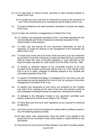 (iv) (a) To raise loans, to receive money, securities or other movable property on
behalf of the Trust.
(b) To accept any trust, trust fund or endowment so long as the provisions of
such Trust or Endowments are in accordance with the objects of this Trust.
(v) To award scholarship and make donations calculated to promote the objects
of the Trust.
(vi) (a) To enter into contracts, or engagements on behalf of the Trust.
(b) To consider such proposals submitted by Sub –committee appointed by this
trust and allocate such funds if necessary as deemed necessary for the
implementation of the programs.
(vii) To make, sign and execute all such documents instruments, as may be
necessary or proper for carrying on the management of the properties and
affairs of the Trust.
(viii) To invest such money and such funds of the trust and to vary the investment
as and when it may seem necessary or proper provided that such investments
shall be made only upon immovable properties or upon securities as the
board of trustee may deem fit, under section 20 of the Indian Trust Act, 1882.
(ix) To transfer or otherwise dispose of any immovable property of the trust
provided all the trustees unanimously resolve that it is in the interest of the
trust to do so to lease, mortgage or otherwise dispose of any movable and
immovable properties of the Trust.
(x) To appoint Committee/Committees of management for such terms and with
such powers as may be specified from time to time, for carrying on the routine
management of the affairs of the Trust.
(xi) To appoint such employees on such terms and conditions as the Trustees
may deem fit for carrying out the work of the trust and exercise control all
such employees including the power of suspension, dismissal and removal.
(xii) To delegate to the Managing Trustee or any appointed committee such
powers, duties and functions as are vested in the Trustees.
(xiii) To frame Bye-Laws and such other regulations as are required for achieving
its objectives.
(xiv) Out of the income of the trust property the trustee shall be entitled to spend or
incur the following expenses namely
(a) All rates, taxes, cess, assessments, dues and duties if any payable to the
government to any municipal or other public bodies in respect thereof or any
part thereof.
(b) The premium for the insurance of the buildings or any other insurable property
Page 12 of 14
 
