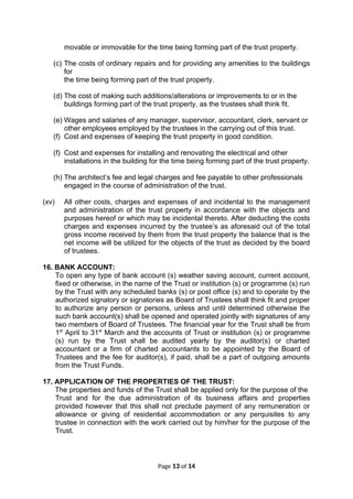 movable or immovable for the time being forming part of the trust property.
(c) The costs of ordinary repairs and for providing any amenities to the buildings
for
the time being forming part of the trust property.
(d) The cost of making such additions/alterations or improvements to or in the
buildings forming part of the trust property, as the trustees shall think fit.
(e) Wages and salaries of any manager, supervisor, accountant, clerk, servant or
other employees employed by the trustees in the carrying out of this trust.
(f) Cost and expenses of keeping the trust property in good condition.
(f) Cost and expenses for installing and renovating the electrical and other
installations in the building for the time being forming part of the trust property.
(h) The architect’s fee and legal charges and fee payable to other professionals
engaged in the course of administration of the trust.
(xv) All other costs, charges and expenses of and incidental to the management
and administration of the trust property in accordance with the objects and
purposes hereof or which may be incidental thereto. After deducting the costs
charges and expenses incurred by the trustee’s as aforesaid out of the total
gross income received by them from the trust property the balance that is the
net income will be utilized for the objects of the trust as decided by the board
of trustees.
16. BANK ACCOUNT:
To open any type of bank account (s) weather saving account, current account,
fixed or otherwise, in the name of the Trust or institution (s) or programme (s) run
by the Trust with any scheduled banks (s) or post office (s) and to operate by the
authorized signatory or signatories as Board of Trustees shall think fit and proper
to authorize any person or persons, unless and until determined otherwise the
such bank account(s) shall be opened and operated jointly with signatures of any
two members of Board of Trustees. The financial year for the Trust shall be from
1st
April to 31st
March and the accounts of Trust or institution (s) or programme
(s) run by the Trust shall be audited yearly by the auditor(s) or charted
accountant or a firm of charted accountants to be appointed by the Board of
Trustees and the fee for auditor(s), if paid, shall be a part of outgoing amounts
from the Trust Funds.
17. APPLICATION OF THE PROPERTIES OF THE TRUST:
The properties and funds of the Trust shall be applied only for the purpose of the
Trust and for the due administration of its business affairs and properties
provided however that this shall not preclude payment of any remuneration or
allowance or giving of residential accommodation or any perquisites to any
trustee in connection with the work carried out by him/her for the purpose of the
Trust.
Page 13 of 14
 
