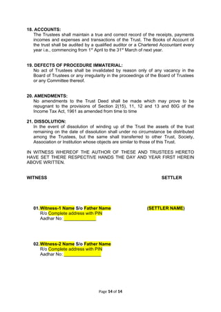 18. ACCOUNTS:
The Trustees shall maintain a true and correct record of the receipts, payments
incomes and expenses and transactions of the Trust. The Books of Account of
the trust shall be audited by a qualified auditor or a Chartered Accountant every
year i.e., commencing from 1st
April to the 31st
March of next year.
19. DEFECTS OF PROCEDURE IMMATERIAL:
No act of Trustees shall be invalidated by reason only of any vacancy in the
Board of Trustees or any irregularity in the proceedings of the Board of Trustees
or any Committee thereof.
20. AMENDMENTS:
No amendments to the Trust Deed shall be made which may prove to be
repugnant to the provisions of Section 2(15), 11, 12 and 13 and 80G of the
Income Tax Act, 1961 as amended from time to time
21. DISSOLUTION:
In the event of dissolution of winding up of the Trust the assets of the trust
remaining on the date of dissolution shall under no circumstance be distributed
among the Trustees, but the same shall transferred to other Trust, Society,
Association or Institution whose objects are similar to those of this Trust.
IN WITNESS WHEREOF THE AUTHOR OF THESE AND TRUSTEES HERETO
HAVE SET THERE RESPECTIVE HANDS THE DAY AND YEAR FIRST HEREIN
ABOVE WRITTEN.
WITNESS SETTLER
01.Witness-1 Name S/o Father Name (SETTLER NAME)
R/o Complete address with PIN
Aadhar No: _____________
02.Witness-2 Name S/o Father Name
R/o Complete address with PIN
Aadhar No: _______________
Page 14 of 14
 
