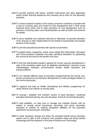 3.13 To provide students with books, scientific instruments and other application
and/or render financial assistance and monetary aid to them for the education
purposes.
3.14 To conduct research studies on the social a economic conditions of people with
a view to involving ways and means for their development with in their social
historical frame works and to seek promotion of rural development such as
provision of drinking water rural industrialization as well as Public Convenience
for people.
3.15 To aid or establish any institution technical or otherwise, to promote education
of art, Science or other related fields for the benefit of downtrodden and weaker
sections of the society.
3.16 To promote educational activities with special concentration.
3.17 To publish books, magazines, charts, issue related IEC (Information, Education
and Communication) materials and other periodical illustration for generating
the income for the trust for the benefit of its aims.
3.18 To train the downtrodden people in general for human resource development in
view of the emerging needs such as database development, resource survey
methodologies, computer, environmental, studies, health, education, and
energy problems.
3.19 To run/ operate different types of education program/schools like formal, non-
formal, pre-school for the education development of under privileged children of
the community/society.
3.20 To organize and take up Health, Educational and Welfare programmes for
needy Women and children on priority basis.
3.21 To arrange / establish and maintain centers of adult education, vocational
education technical training, low cost education, formal & non-formal education.
3.22 To start establish, run take over or manage and maintain School, with an
subject to provide sound pre-primary secondary and senior secondary
education to children by seeking recognition affiliation for the education
department concerned govt. authorities.
3.23 To make necessary change and widen the prevalent liberal school education
system and to cater to the numerous new vocations those are being created
increasingly with the explosion in the area of Science and Technology.
Page 3 of 14
 