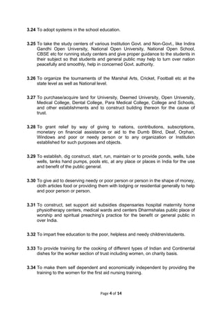 3.24 To adopt systems in the school education.
3.25 To take the study centers of various Institution Govt. and Non-Govt., like Indira
Gandhi Open University, National Open University, National Open School,
CBSE etc for running study centers and give proper guidance to the students in
their subject so that students and general public may help to turn over nation
peacefully and smoothly, help in concerned Govt. authority.
3.26 To organize the tournaments of the Marshal Arts, Cricket, Football etc at the
state level as well as National level.
3.27 To purchase/acquire land for University, Deemed University, Open University,
Medical College, Dental College, Para Medical College, College and Schools,
and other establishments and to construct building thereon for the cause of
trust.
3.28 To grant relief by way of giving to nations, contributions, subscriptions,
monetary on financial assistance or aid to the Dumb Blind, Deaf, Orphan,
Windows and poor or needy person or to any organization or Institution
established for such purposes and objects.
3.29 To establish, dig construct, start, run, maintain or to provide ponds, wells, tube
wells, tanks hand pumps, pools etc, at any place or places in India for the use
and benefit of the public general.
3.30 To give aid to deserving needy or poor person or person in the shape of money,
cloth articles food or providing them with lodging or residential generally to help
and poor person or person.
3.31 To construct, set support aid subsidies dispensaries hospital maternity home
physiotherapy centers, medical wards and centers Dharmshalas public place of
worship and spiritual preaching’s practice for the benefit or general public in
over India.
3.32 To impart free education to the poor, helpless and needy children/students.
3.33 To provide training for the cooking of different types of Indian and Continental
dishes for the worker section of trust including women, on charity basis.
3.34 To make them self dependent and economically independent by providing the
training to the women for the first aid nursing training.
Page 4 of 14
 