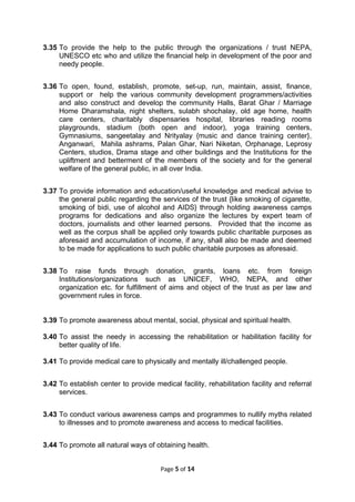 3.35 To provide the help to the public through the organizations / trust NEPA,
UNESCO etc who and utilize the financial help in development of the poor and
needy people.
3.36 To open, found, establish, promote, set-up, run, maintain, assist, finance,
support or help the various community development programmers/activities
and also construct and develop the community Halls, Barat Ghar / Marriage
Home Dharamshala, night shelters, sulabh shochalay, old age home, health
care centers, charitably dispensaries hospital, libraries reading rooms
playgrounds, stadium (both open and indoor), yoga training centers,
Gymnasiums, sangeetalay and Nrityalay {music and dance training center},
Anganwari, Mahila ashrams, Palan Ghar, Nari Niketan, Orphanage, Leprosy
Centers, studios, Drama stage and other buildings and the Institutions for the
upliftment and betterment of the members of the society and for the general
welfare of the general public, in all over India.
3.37 To provide information and education/useful knowledge and medical advise to
the general public regarding the services of the trust {like smoking of cigarette,
smoking of bidi, use of alcohol and AIDS} through holding awareness camps
programs for dedications and also organize the lectures by expert team of
doctors, journalists and other learned persons. Provided that the income as
well as the corpus shall be applied only towards public charitable purposes as
aforesaid and accumulation of income, if any, shall also be made and deemed
to be made for applications to such public charitable purposes as aforesaid.
3.38 To raise funds through donation, grants, loans etc. from foreign
Institutions/organizations such as UNICEF, WHO, NEPA, and other
organization etc. for fulfillment of aims and object of the trust as per law and
government rules in force.
3.39 To promote awareness about mental, social, physical and spiritual health.
3.40 To assist the needy in accessing the rehabilitation or habilitation facility for
better quality of life.
3.41 To provide medical care to physically and mentally ill/challenged people.
3.42 To establish center to provide medical facility, rehabilitation facility and referral
services.
3.43 To conduct various awareness camps and programmes to nullify myths related
to illnesses and to promote awareness and access to medical facilities.
3.44 To promote all natural ways of obtaining health.
Page 5 of 14
 
